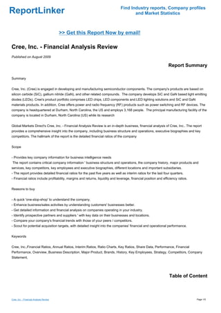Find Industry reports, Company profiles
ReportLinker                                                                          and Market Statistics



                                         >> Get this Report Now by email!

Cree, Inc. - Financial Analysis Review
Published on August 2009

                                                                                                                  Report Summary

Summary


Cree, Inc. (Cree) is engaged in developing and manufacturing semiconductor components. The company's products are based on
silicon carbide (SiC), gallium nitride (GaN), and other related compounds. The company develops SiC and GaN based light emitting
diodes (LEDs). Cree's product portfolio comprises LED chips, LED components and LED lighting solutions and SiC and GaN
materials products. In addition, Cree offers power and radio frequency (RF) products such as power switching and RF devices. The
company is headquartered at Durham, North Carolina, the US and employs 3,168 people. The principal manufacturing facility of the
company is located in Durham, North Carolina (US) while its research


Global Markets Direct's Cree, Inc. - Financial Analysis Review is an in-depth business, financial analysis of Cree, Inc.. The report
provides a comprehensive insight into the company, including business structure and operations, executive biographies and key
competitors. The hallmark of the report is the detailed financial ratios of the company


Scope


- Provides key company information for business intelligence needs
The report contains critical company information ' business structure and operations, the company history, major products and
services, key competitors, key employees and executive biographies, different locations and important subsidiaries.
- The report provides detailed financial ratios for the past five years as well as interim ratios for the last four quarters.
- Financial ratios include profitability, margins and returns, liquidity and leverage, financial position and efficiency ratios.


Reasons to buy


- A quick 'one-stop-shop' to understand the company.
- Enhance business/sales activities by understanding customers' businesses better.
- Get detailed information and financial analysis on companies operating in your industry.
- Identify prospective partners and suppliers ' with key data on their businesses and locations.
- Compare your company's financial trends with those of your peers / competitors.
- Scout for potential acquisition targets, with detailed insight into the companies' financial and operational performance.


Keywords


Cree, Inc.,Financial Ratios, Annual Ratios, Interim Ratios, Ratio Charts, Key Ratios, Share Data, Performance, Financial
Performance, Overview, Business Description, Major Product, Brands, History, Key Employees, Strategy, Competitors, Company
Statement,




                                                                                                                  Table of Content



Cree, Inc. - Financial Analysis Review                                                                                             Page 1/5
 