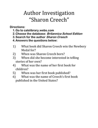 Author Investigation
“Sharon Creech”
Directions:
1.Go to calslibrary.webs.com
2.Choose the database: Britannica School Edition
3.Search for the author Sharon Creech
4.Answers the questions below:
1) What book did Sharon Creech win the Newbery
Medal for?
2) When was Sharon Creech born?
3) When did she become interested in telling
stories of her own?
4) What was the name of her first book for
children?
5) When was her first book published?
6) What was the name of Creech’s first book
published in the United States?
 