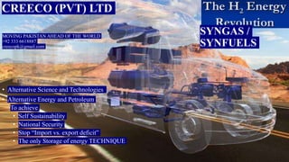 MOVING PAKISTAN AHEAD OF THE WORLD
+92 333 6618887
creecopk@gmail.com
• Alternative Science and Technologies
• Alternative Energy and Petroleum
To achieve
• Self Sustainability
• National Security
• Stop “Import vs. export deficit”
• The only Storage of energy TECHNIQUE
CREECO (PVT) LTD
SYNGAS /
SYNFUELS
 