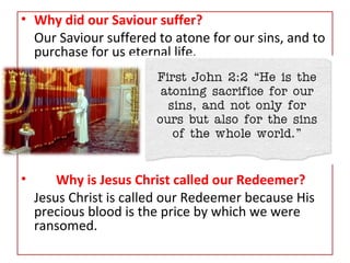 • Why did our Saviour suffer?
Our Saviour suffered to atone for our sins, and to
purchase for us eternal life.
• Why is Jesus Christ called our Redeemer?
Jesus Christ is called our Redeemer because His
precious blood is the price by which we were
ransomed.
 