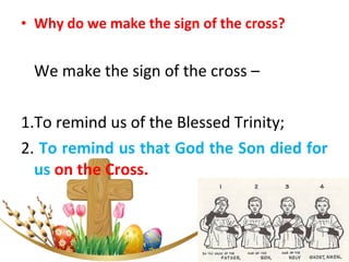• Why do we make the sign of the cross?
We make the sign of the cross –
1.To remind us of the Blessed Trinity;
2. To remind us that God the Son died for
us on the Cross.
 