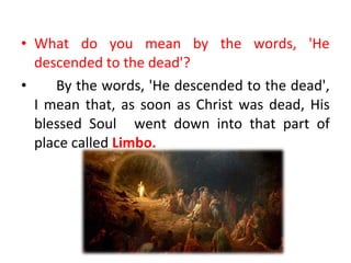 • What do you mean by the words, 'He
descended to the dead'?
• By the words, 'He descended to the dead',
I mean that, as soon as Christ was dead, His
blessed Soul went down into that part of
place called Limbo.
 