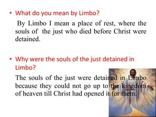 • What do you mean by Limbo?
By Limbo I mean a place of rest, where the
souls of the just who died before Christ were
detained.
• Why were the souls of the just detained in
Limbo?
The souls of the just were detained in Limbo
because they could not go up to the kingdom
of heaven till Christ had opened it for them.
 