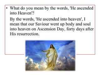 • What do you mean by the words, 'He ascended
into Heaven'?
By the words, 'He ascended into heaven', I
mean that our Saviour went up body and soul
into heaven on Ascension Day, forty days after
His resurrection.
 