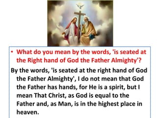 • What do you mean by the words, 'is seated at
the Right hand of God the Father Almighty'?
By the words, 'is seated at the right hand of God
the Father Almighty', I do not mean that God
the Father has hands, for He is a spirit, but I
mean That Christ, as God is equal to the
Father and, as Man, is in the highest place in
heaven.
 