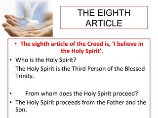 • The eighth article of the Creed is, 'I believe in
the Holy Spirit'.
• Who is the Holy Spirit?
The Holy Spirit is the Third Person of the Blessed
Trinity.
• From whom does the Holy Spirit proceed?
• The Holy Spirit proceeds from the Father and the
Son.
THE EIGHTH
ARTICLE
 