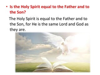 • Is the Holy Spirit equal to the Father and to
the Son?
The Holy Spirit is equal to the Father and to
the Son, for He is the same Lord and God as
they are.
 