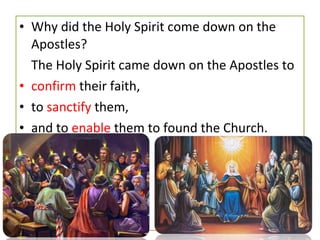 • Why did the Holy Spirit come down on the
Apostles?
The Holy Spirit came down on the Apostles to
• confirm their faith,
• to sanctify them,
• and to enable them to found the Church.
 