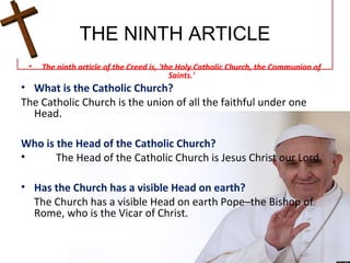 THE NINTH ARTICLE
• The ninth article of the Creed is, 'the Holy Catholic Church, the Communion of
Saints.'
• What is the Catholic Church?
The Catholic Church is the union of all the faithful under one
Head.
Who is the Head of the Catholic Church?
• The Head of the Catholic Church is Jesus Christ our Lord.
• Has the Church has a visible Head on earth?
The Church has a visible Head on earth Pope–the Bishop of
Rome, who is the Vicar of Christ.
 