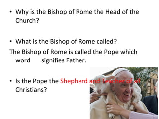 • Why is the Bishop of Rome the Head of the
Church?
• What is the Bishop of Rome called?
The Bishop of Rome is called the Pope which
word signifies Father.
• Is the Pope the Shepherd and Teacher of all
Christians?
 