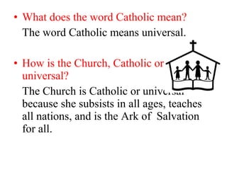 • What does the word Catholic mean?
The word Catholic means universal.
• How is the Church, Catholic or
universal?
The Church is Catholic or universal
because she subsists in all ages, teaches
all nations, and is the Ark of Salvation
for all.
 