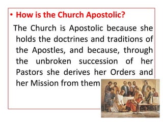 • How is the Church Apostolic?
The Church is Apostolic because she
holds the doctrines and traditions of
the Apostles, and because, through
the unbroken succession of her
Pastors she derives her Orders and
her Mission from them.
 