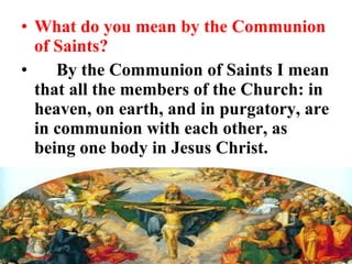 • What do you mean by the Communion
of Saints?
• By the Communion of Saints I mean
that all the members of the Church: in
heaven, on earth, and in purgatory, are
in communion with each other, as
being one body in Jesus Christ.
 
