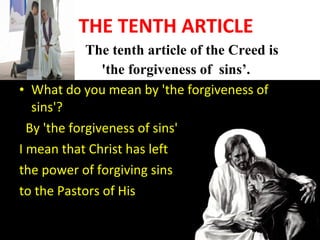 • THE TENTH ARTICLE
• The tenth article of the Creed is
'the forgiveness of sins’.
• What do you mean by 'the forgiveness of
sins'?
By 'the forgiveness of sins'
I mean that Christ has left
the power of forgiving sins
to the Pastors of His Church.
 