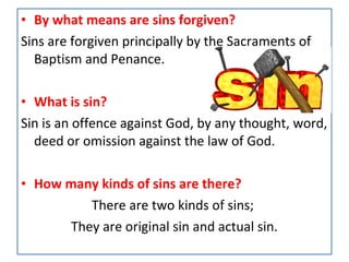 • By what means are sins forgiven?
Sins are forgiven principally by the Sacraments of
Baptism and Penance.
• What is sin?
Sin is an offence against God, by any thought, word,
deed or omission against the law of God.
• How many kinds of sins are there?
There are two kinds of sins;
They are original sin and actual sin.
 