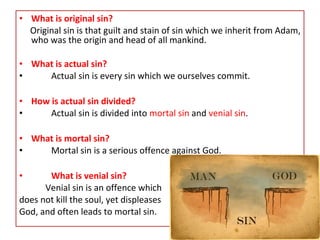 • What is original sin?
Original sin is that guilt and stain of sin which we inherit from Adam,
who was the origin and head of all mankind.
• What is actual sin?
• Actual sin is every sin which we ourselves commit.
• How is actual sin divided?
• Actual sin is divided into mortal sin and venial sin.
• What is mortal sin?
• Mortal sin is a serious offence against God.
• What is venial sin?
Venial sin is an offence which
does not kill the soul, yet displeases
God, and often leads to mortal sin.
 