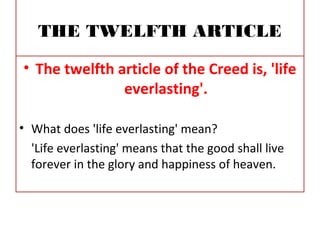 THE TWELFTH ARTICLE
• The twelfth article of the Creed is, 'life
everlasting'.
• What does 'life everlasting' mean?
'Life everlasting' means that the good shall live
forever in the glory and happiness of heaven.
 