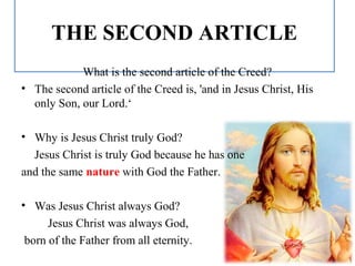 THE SECOND ARTICLE
What is the second article of the Creed?
• The second article of the Creed is, 'and in Jesus Christ, His
only Son, our Lord.‘
• Why is Jesus Christ truly God?
Jesus Christ is truly God because he has one
and the same nature with God the Father.
• Was Jesus Christ always God?
Jesus Christ was always God,
born of the Father from all eternity.
 