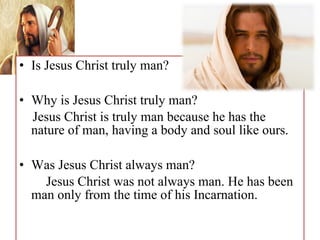 • Is Jesus Christ truly man?
• Why is Jesus Christ truly man?
Jesus Christ is truly man because he has the
nature of man, having a body and soul like ours.
• Was Jesus Christ always man?
Jesus Christ was not always man. He has been
man only from the time of his Incarnation.
 