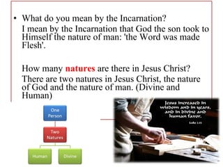• What do you mean by the Incarnation?
I mean by the Incarnation that God the son took to
Himself the nature of man: 'the Word was made
Flesh'.
How many natures are there in Jesus Christ?
There are two natures in Jesus Christ, the nature
of God and the nature of man. (Divine and
Human)
 