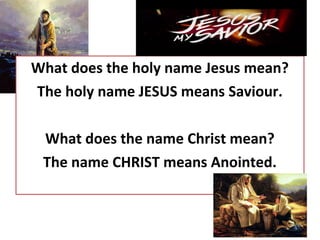 What does the holy name Jesus mean?
The holy name JESUS means Saviour.
What does the name Christ mean?
The name CHRIST means Anointed.
 