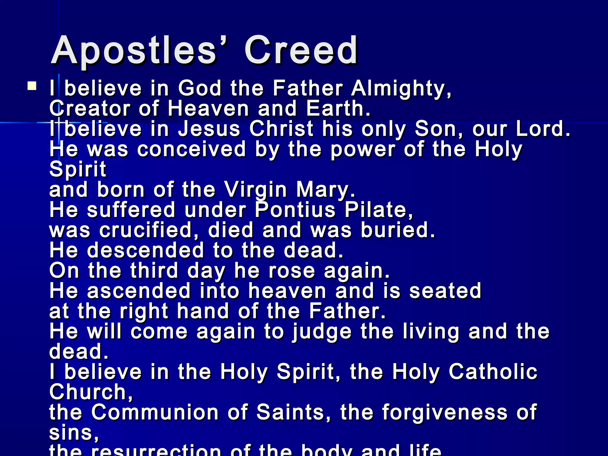 Apostles’ Creed



I believe in God the Father Almighty,
Creator of Heaven and Earth.
I believe in Jesus Christ his only Son, our Lord.
He was conceived by the power of the Holy
Spirit
and born of the Virgin Mary.
He suffered under Pontius Pilate,
was crucified, died and was buried.
He descended to the dead.
On the third day he rose again.
He ascended into heaven and is seated
at the right hand of the Father.
He will come again to judge the living and the
dead.
I believe in the Holy Spirit, the Holy Catholic
Church,
the Communion of Saints, the forgiveness of
sins,

 