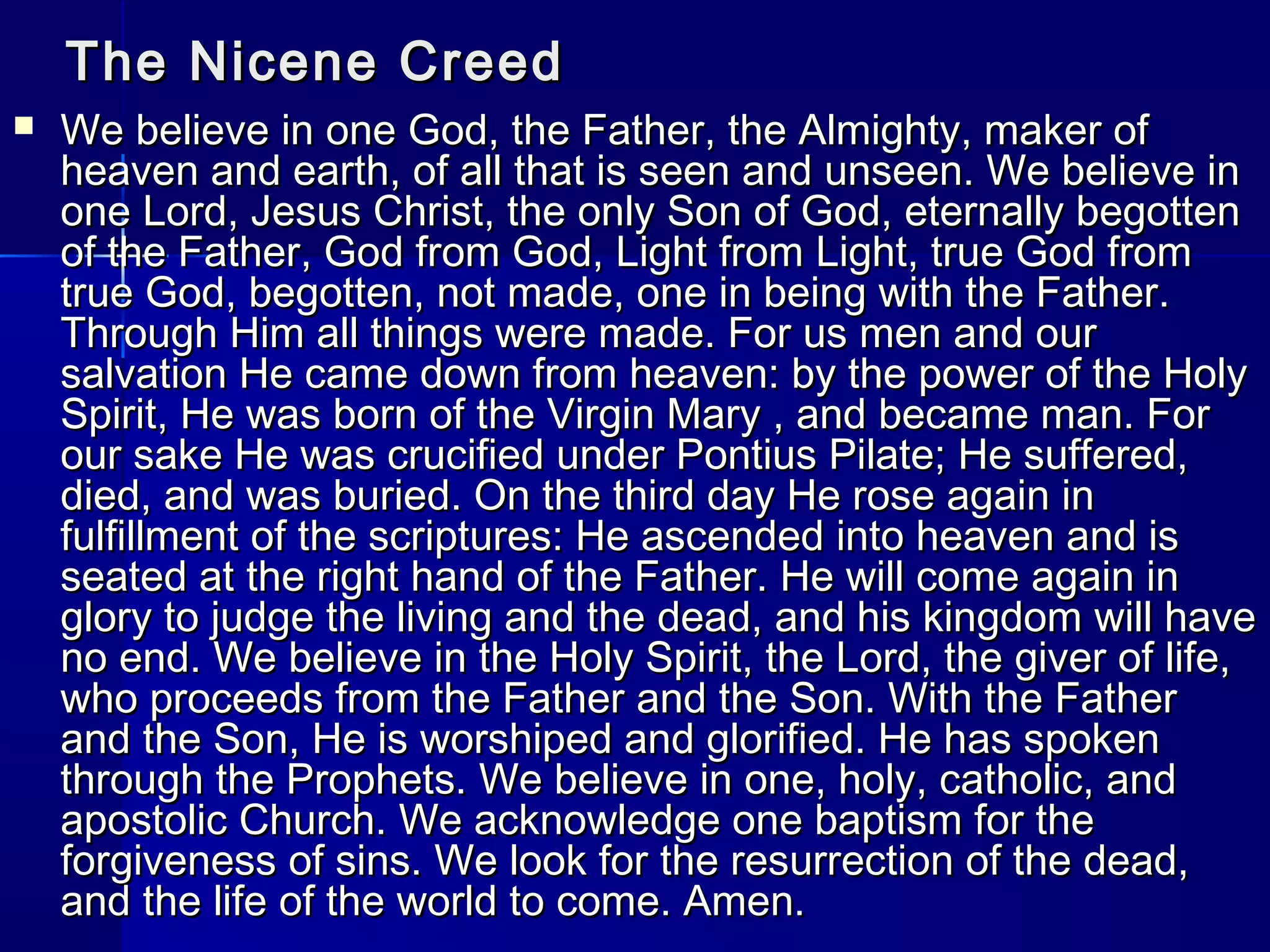 The Nicene Creed


We believe in one God, the Father, the Almighty, maker of
heaven and earth, of all that is seen and unseen. We believe in
one Lord, Jesus Christ, the only Son of God, eternally begotten
of the Father, God from God, Light from Light, true God from
true God, begotten, not made, one in being with the Father.
Through Him all things were made. For us men and our
salvation He came down from heaven: by the power of the Holy
Spirit, He was born of the Virgin Mary , and became man. For
our sake He was crucified under Pontius Pilate; He suffered,
died, and was buried. On the third day He rose again in
fulfillment of the scriptures: He ascended into heaven and is
seated at the right hand of the Father. He will come again in
glory to judge the living and the dead, and his kingdom will have
no end. We believe in the Holy Spirit, the Lord, the giver of life,
who proceeds from the Father and the Son. With the Father
and the Son, He is worshiped and glorified. He has spoken
through the Prophets. We believe in one, holy, catholic, and
apostolic Church. We acknowledge one baptism for the
forgiveness of sins. We look for the resurrection of the dead,
and the life of the world to come. Amen.

 