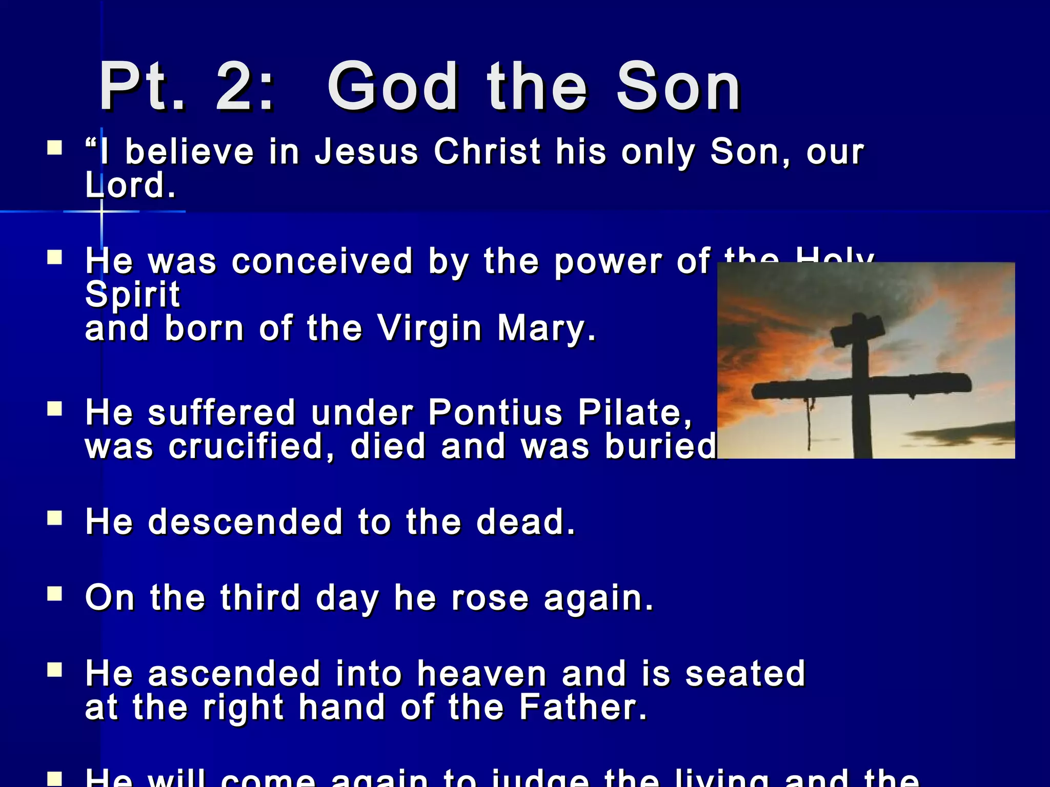 Pt. 2: God the Son



“ I believe in Jesus Christ his only Son, our
Lord.



He was conceived by the power of the Holy
Spirit
and born of the Virgin Mary.



He suffered under Pontius Pilate,
was crucified, died and was buried.



He descended to the dead.



On the third day he rose again.



He ascended into heaven and is seated
at the right hand of the Father.

 