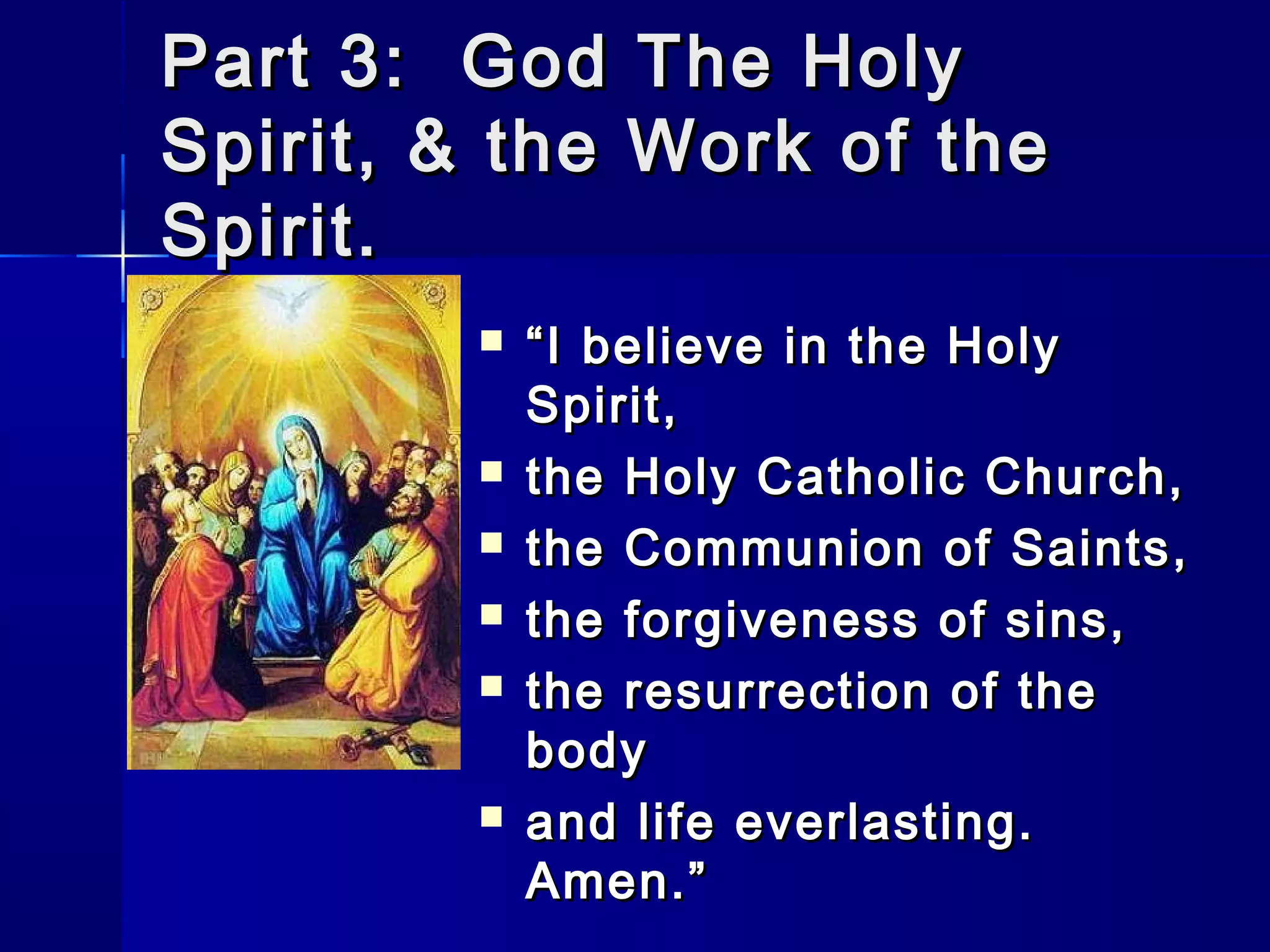 Part 3: God The Holy
Spirit, & the Work of the
Spirit.









“ I believe in the Holy
Spirit,
the Holy Catholic Church,
the Communion of Saints,
the forgiveness of sins,
the resurrection of the
body
and life everlasting.
Amen.”

 