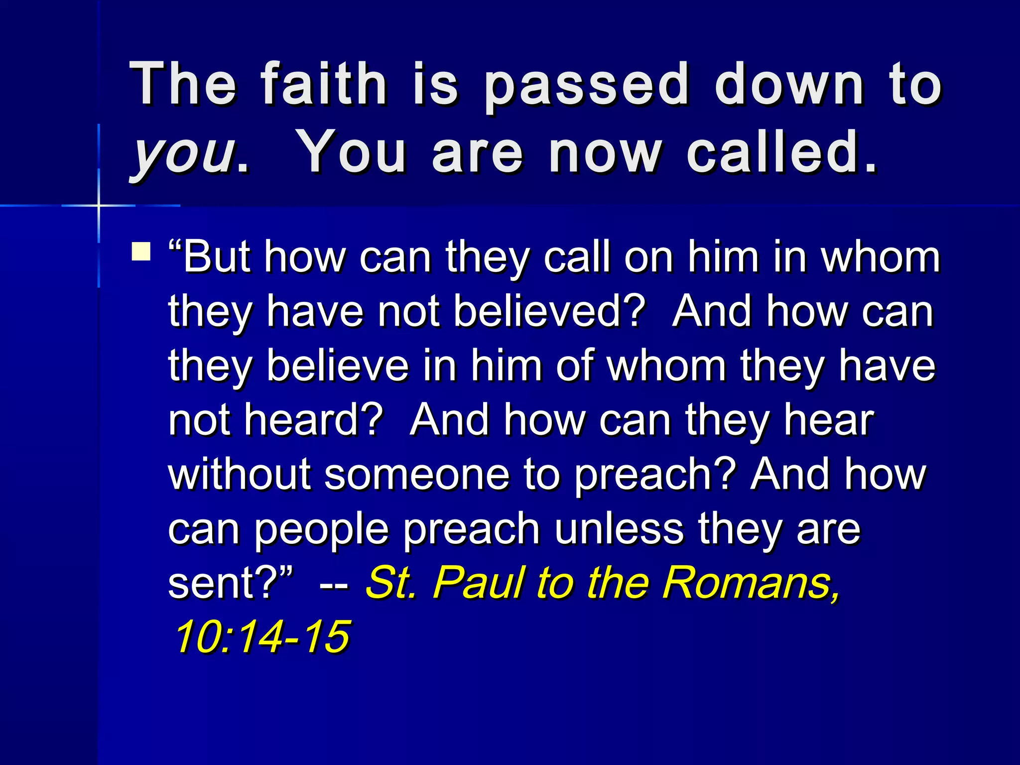 The faith is passed down to
you . You are now called.


“But how can they call on him in whom
they have not believed? And how can
they believe in him of whom they have
not heard? And how can they hear
without someone to preach? And how
can people preach unless they are
sent?” -- St. Paul to the Romans,
10:14-15

 