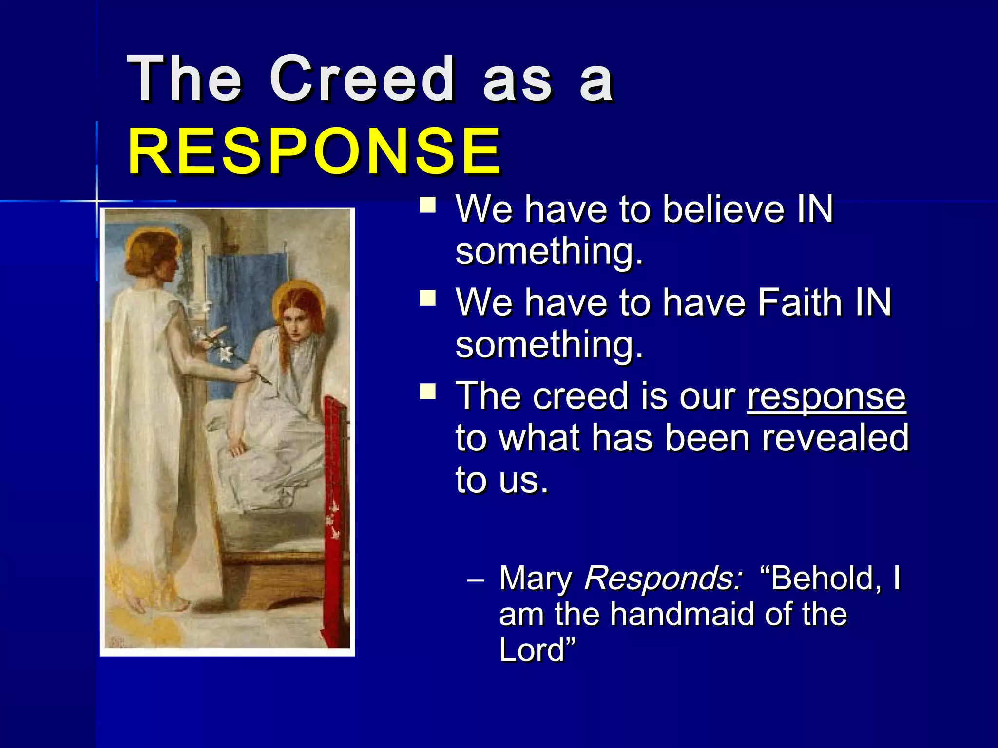 The Creed as a
RESPONSE




We have to believe IN
something.
We have to have Faith IN
something.
The creed is our response
to what has been revealed
to us.
– Mary Responds: “Behold, I
am the handmaid of the
Lord”

 