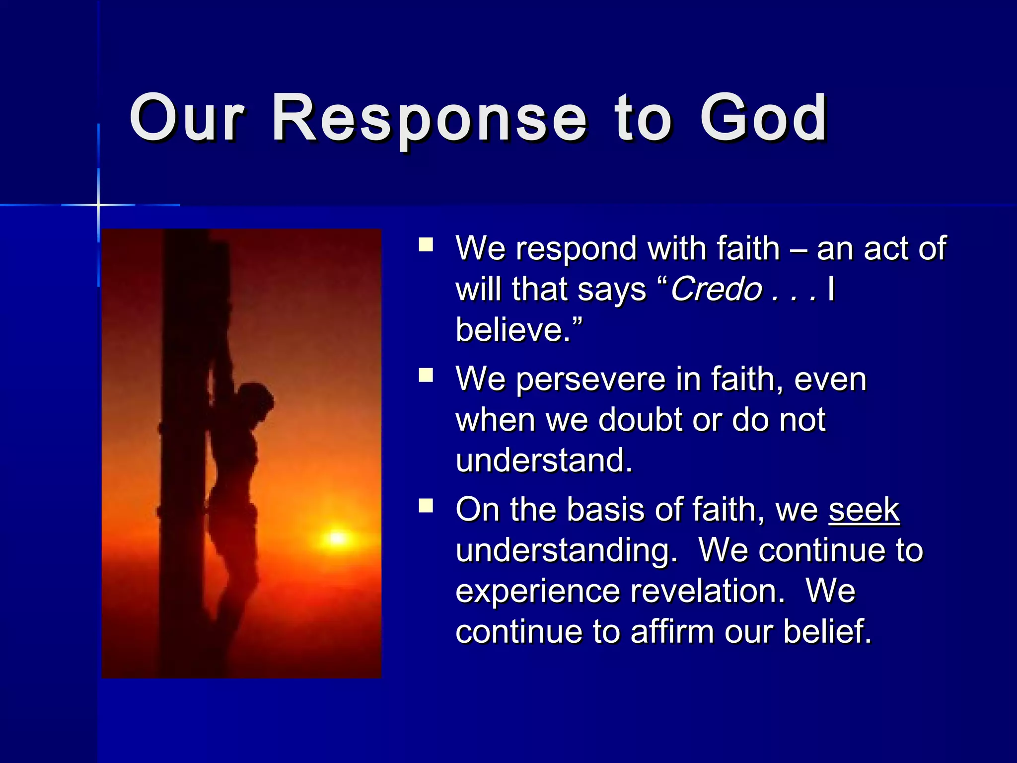 Our Response to God






We respond with faith – an act of
will that says “Credo . . . I
believe.”
We persevere in faith, even
when we doubt or do not
understand.
On the basis of faith, we seek
understanding. We continue to
experience revelation. We
continue to affirm our belief.

 