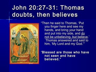 John 20:27-31: Thomas
doubts, then believes
“Then he said to Thomas, ‘Put
you finger here and see my
hands, and bring your hand
and put into my side, and do
not be unbelieving, but believe.’
Thomas answered and said to
him, ‘My Lord and my God.’”
“Blessed are those who have
not seen and have
believed.”

 