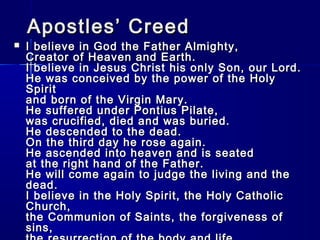 Apostles’ Creed



I believe in God the Father Almighty,
Creator of Heaven and Earth.
I believe in Jesus Christ his only Son, our Lord.
He was conceived by the power of the Holy
Spirit
and born of the Virgin Mary.
He suffered under Pontius Pilate,
was crucified, died and was buried.
He descended to the dead.
On the third day he rose again.
He ascended into heaven and is seated
at the right hand of the Father.
He will come again to judge the living and the
dead.
I believe in the Holy Spirit, the Holy Catholic
Church,
the Communion of Saints, the forgiveness of
sins,

 