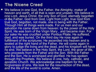 The Nicene Creed


We believe in one God, the Father, the Almighty, maker of
heaven and earth, of all that is seen and unseen. We believe in
one Lord, Jesus Christ, the only Son of God, eternally begotten
of the Father, God from God, Light from Light, true God from
true God, begotten, not made, one in being with the Father.
Through Him all things were made. For us men and our
salvation He came down from heaven: by the power of the Holy
Spirit, He was born of the Virgin Mary , and became man. For
our sake He was crucified under Pontius Pilate; He suffered,
died, and was buried. On the third day He rose again in
fulfillment of the scriptures: He ascended into heaven and is
seated at the right hand of the Father. He will come again in
glory to judge the living and the dead, and his kingdom will have
no end. We believe in the Holy Spirit, the Lord, the giver of life,
who proceeds from the Father and the Son. With the Father
and the Son, He is worshiped and glorified. He has spoken
through the Prophets. We believe in one, holy, catholic, and
apostolic Church. We acknowledge one baptism for the
forgiveness of sins. We look for the resurrection of the dead,
and the life of the world to come. Amen.

 