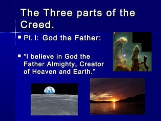 The Three parts of the
Creed.




Pt. I: God the Father:
“ I believe in God the
Father Almighty, Creator
of Heaven and Earth.”

 