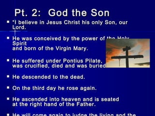 Pt. 2: God the Son



“ I believe in Jesus Christ his only Son, our
Lord.



He was conceived by the power of the Holy
Spirit
and born of the Virgin Mary.



He suffered under Pontius Pilate,
was crucified, died and was buried.



He descended to the dead.



On the third day he rose again.



He ascended into heaven and is seated
at the right hand of the Father.

 