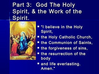 Part 3: God The Holy
Spirit, & the Work of the
Spirit.









“ I believe in the Holy
Spirit,
the Holy Catholic Church,
the Communion of Saints,
the forgiveness of sins,
the resurrection of the
body
and life everlasting.
Amen.”

 
