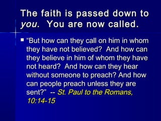 The faith is passed down to
you . You are now called.


“But how can they call on him in whom
they have not believed? And how can
they believe in him of whom they have
not heard? And how can they hear
without someone to preach? And how
can people preach unless they are
sent?” -- St. Paul to the Romans,
10:14-15

 