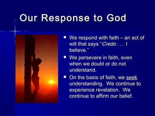 Our Response to God






We respond with faith – an act of
will that says “Credo . . . I
believe.”
We persevere in faith, even
when we doubt or do not
understand.
On the basis of faith, we seek
understanding. We continue to
experience revelation. We
continue to affirm our belief.

 