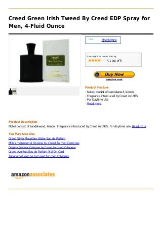 Creed Green Irish Tweed By Creed EDP Spray for
Men, 4-Fluid Ounce

                                                             Price :
                                                                       Check Price



                                                            Average Customer Rating

                                                                           4.1 out of 5




                                                        Product Feature
                                                        q   Notes consist of sandalwood, lemon.
                                                        q   Fragrance introduced by Creed in 1985
                                                        q   For Daytime Use
                                                        q   Read more




Product Description
Notes consist of sandalwood, lemon.. Fragrance introduced by Creed in 1985. For daytime use. Read more

You May Also Like
Creed Silver Mountain Water Eau de Parfum
Millesime Imperial Cologne by Creed for men Colognes
Original Vetiver Cologne by Creed for men Colognes
Creed Aventus Eau de Parfum Vial On Card
Tabarome Cologne by Creed for men Colognes
 