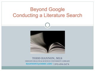 TODD HANNON, MLS  OREGON HEALTH & SCIENCE UNIVERSITY LIBRARY [email_address]  | 503.494.3474 Beyond Google Conducting a Literature Search 