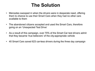 The Solution
• Mercedes swooped in when the drivers were in desperate need, offering
them to chance to use their Smart Cars when they had no other cars
available to them
• The abandoned citizens accepted and used the Smart Cars, therefore
going on an ‘Unexpected Test Drive’
• As a result of this campaign, over 70% of the Smart Car test drivers admit
that they became ‘true believers’ of the city-appropriate vehicle
• 40 Smart Cars saved 623 car-less drivers during the three day campaign
 