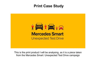 Print Case Study
This is the print product I will be analysing, as it is a piece taken
from the Mercedes Smart: Unexpected Test Drive campaign
 