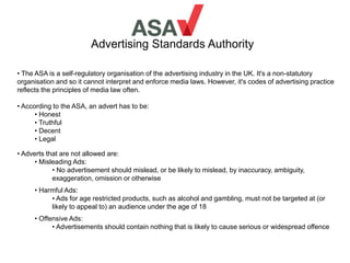 Advertising Standards Authority
• The ASA is a self-regulatory organisation of the advertising industry in the UK. It's a non-statutory
organisation and so it cannot interpret and enforce media laws. However, it's codes of advertising practice
reflects the principles of media law often.
• According to the ASA, an advert has to be:
• Honest
• Truthful
• Decent
• Legal
• Adverts that are not allowed are:
• Misleading Ads:
• No advertisement should mislead, or be likely to mislead, by inaccuracy, ambiguity,
exaggeration, omission or otherwise
• Harmful Ads:
• Ads for age restricted products, such as alcohol and gambling, must not be targeted at (or
likely to appeal to) an audience under the age of 18
• Offensive Ads:
• Advertisements should contain nothing that is likely to cause serious or widespread offence
 