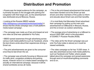 Distribution and Promotion
• Russia was the target audience for this campaign, as
it primarily focuses on the struggle with parking and
congestion with their large cars, so the advertisement
was distributed around Moscow, Russia.
• Looking at the Russian BBDO website
(http://bbdogroup.ru/eng/wedo/works/type/media/) it
shows that the whole campaign was a multi-platform
media based campaign.
• The campaign was made up of two print-based ad and
one video ad (that was uploaded to YouTube).
• BBDO spread awareness through advertising across
various multi-media platforms such as Facebook, where
the test drivers wrote about their experiences driving a
Smart car.
• The print advertisements are given to the consumer
once they've test driven the car.
• The campaign was primarily focusing on Moscow and
it's traffic jams, congestion problems and parking
issues, however since it is a media based campaign it's
actually an international campaign, because it will be
shared worldwide across all media.
• This is the print-based advertisement that would
have been handed out to the Smart car test
drivers and other members of the public to inform
and educate about Smart cars and their benefits.
• It is most likely that Mercedes Smart advertised
their campaign by putting up the main print
advertisement on Billboards in Moscow, Russia,
and this is known as outdoor advertising.
• The average price of advertising on a billboard is
around 3500 GBP, which is the equivalent
of 333465.71 Russian Rouble (RUB).
• The video ad for the Smart campaign was put
onto YouTube (video is above) so it could be
viewed worldwide.
• The video campaign so far has 15,000 views. It
was also advertised across multi-media platforms,
such as Facebook and Twitter, where people
talked about the campaign and spread awareness
through word of mouth/sharing/liking comments
and so on.
 