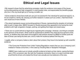 Ethical and Legal Issues
• My research shows that the advertising campaign made the audience more aware of the issues
surrounding parking and high congestion in overcrowded cities, and appreciated the benefits people
who live in the city would get out of having a smaller car.
• Some evidence shows that small cars are just not practical for the individual for personal reasons, ie.
it's too small for a family. By carrying out further research in areas such as London, I feel that Smart
cars would be of more interest.
• The advert represents issues surrounding parking in Russia, representing the situation of not being
able to park in large cities. BBDO focused on Russia because they appeared to be having the most
problems with high congestion charges, parking, and getting their large cars towed away.
• There are no current ethical or legal issues regarding this campaign. However, one thing to consider
is the opinions of the drivers. What could be questioned is whether they were the true opinions of the
drivers, or whether they have been encouraged to add positive reviews by BBDO to further push the
idea of Smart cars being the best cars, and to make the audience believe that they are.
• Legally, when a company makes a claim about their product, they have to be backed up with scientific
evidence:
• The Consumer Protection from Unfair Trading Regulations means that you (as a company) can't
mislead or harass consumers, in this case by including false or deceptive messages.
• BBDO have made sure to include scientific evidence to back up their claims, saying that there
was a 70% conversion rate. But with the Facebook comments, there is no way to provide solid
proof that the drivers who tested the Smart cars actually are true believers of the cars.
 