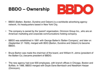 BBDO – Ownership
• BBDO (Batten, Bardon, Durstine and Osborn) is a worldwide advertising agency
network, it's headquarters based in New York City.
• The company is owned by the 'parent' organisation, Omnicon Group Inc., who are an
American marketing and corporate communications holding company.
• BBDO was established in 1891 with George Batten's 'Batten Company', and later on
(September 21 1928), merged with BDO (Barton, Durstine and Osborn) to become
BBDO.
• Bruce Barton was made the chairman of the board, and William H. Johns (president of
the Batten Co.) became president of BBDO.
• The new agency had over 600 employees, with branch offices in Chicago, Boston and
Buffalo. In 1986, BBDO merged with Doyle Dane Bernbach and Needham Harper
(Omnicom).
 