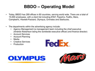BBDO – Operating Model
• Today, BBDO has 289 offices in 80 countries, serving world wide. There are a total of
15,000 employees, with a client list including AT&T, PepsiCo, FedEx, Mars,
Campbell's, Hewlett-Packard, Olympus, Emirates and Starbucks.
• The departments within the advertising agency include:
• Agency Management (a management team including the chief executive
(Andrew Robertson being the worldwide executive officer) and finance director)
• Account Services
• Account Planning
• Media
• Creative Services
• Production
 