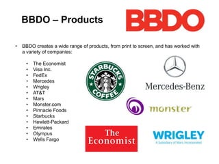 BBDO – Products
• BBDO creates a wide range of products, from print to screen, and has worked with
a variety of companies:
• The Economist
• Visa Inc.
• FedEx
• Mercedes
• Wrigley
• AT&T
• Mars
• Monster.com
• Pinnacle Foods
• Starbucks
• Hewlett-Packard
• Emirates
• Olympus
• Wells Fargo
 